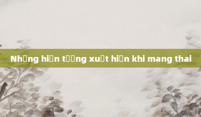 Những hiện tượng xuất hiện khi mang thai
