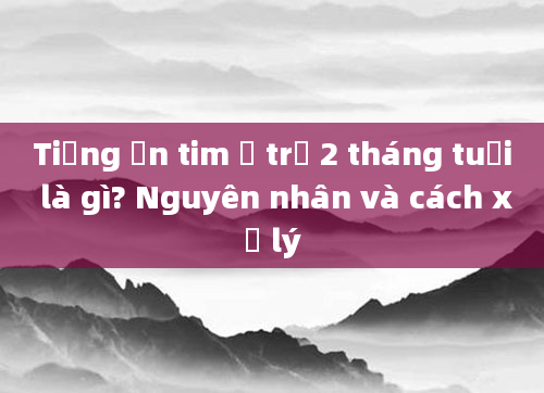 Tiếng ồn tim ở trẻ 2 tháng tuổi là gì? Nguyên nhân và cách xử lý