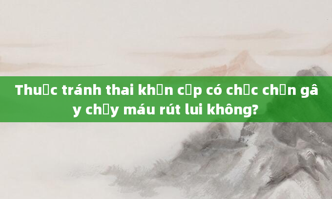 Thuốc tránh thai khẩn cấp có chắc chắn gây chảy máu rút lui không?