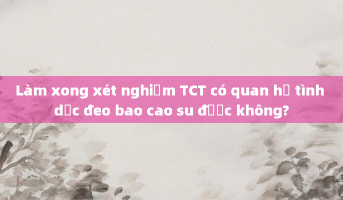 Làm xong xét nghiệm TCT có quan hệ tình dục đeo bao cao su được không?