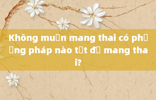 Không muốn mang thai có phương pháp nào tốt để mang thai?