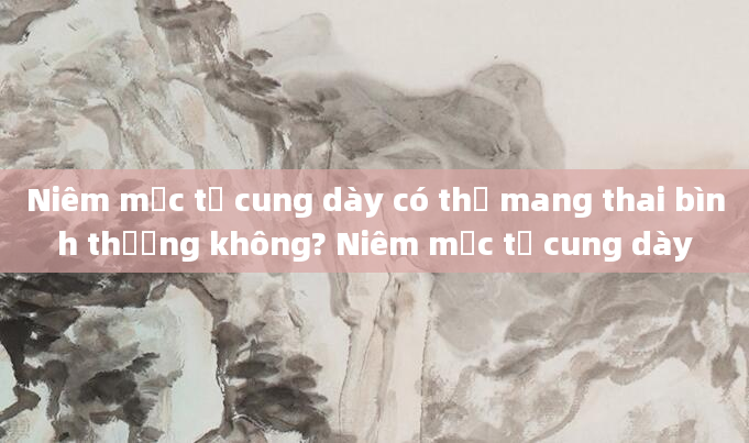 Niêm mạc tử cung dày có thể mang thai bình thường không? Niêm mạc tử cung dày