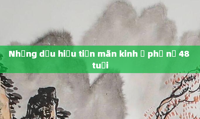 Những dấu hiệu tiền mãn kinh ở phụ nữ 48 tuổi