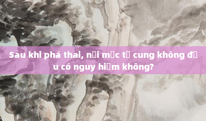 Sau khi phá thai, nội mạc tử cung không đều có nguy hiểm không?
