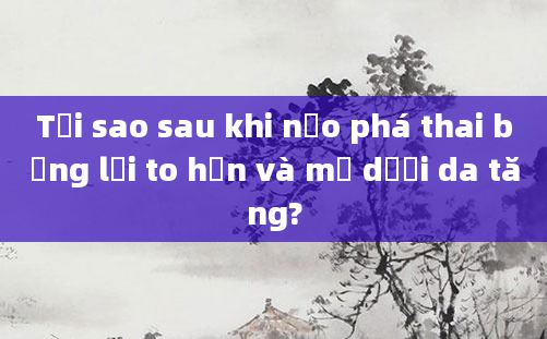 Tại sao sau khi nạo phá thai bụng lại to hơn và mỡ dưới da tăng?