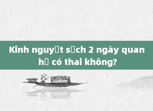 Kinh nguyệt sạch 2 ngày quan hệ có thai không?
