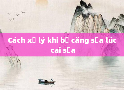 Cách xử lý khi bị căng sữa lúc cai sữa