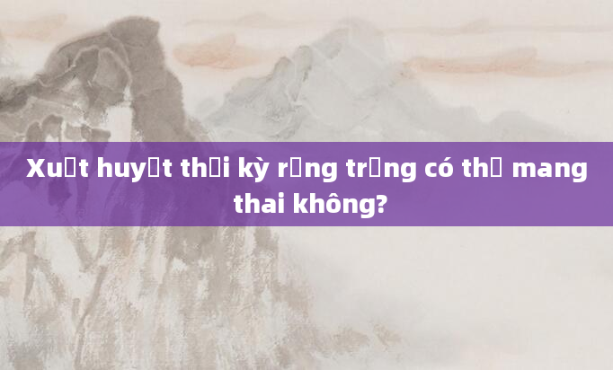 Xuất huyết thời kỳ rụng trứng có thể mang thai không?