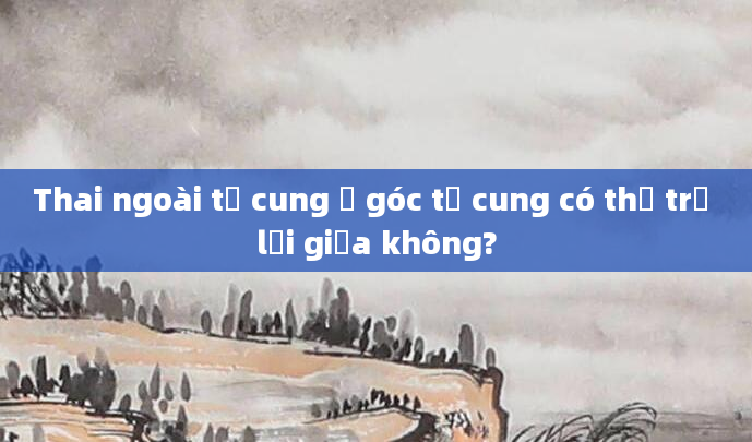 Thai ngoài tử cung ở góc tử cung có thể trở lại giữa không?