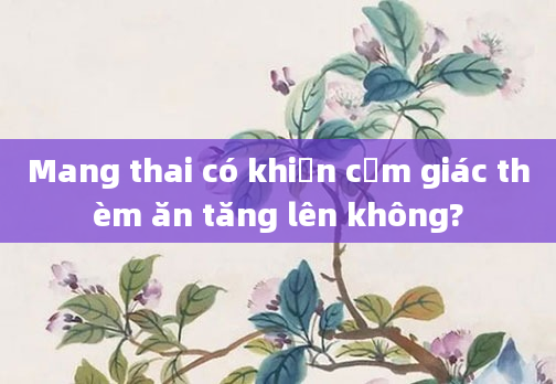 Mang thai có khiến cảm giác thèm ăn tăng lên không?