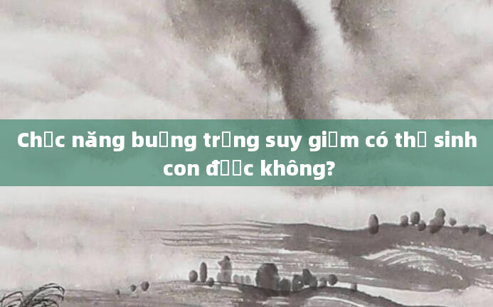 Chức năng buồng trứng suy giảm có thể sinh con được không?