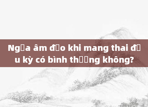 Ngứa âm đạo khi mang thai đầu kỳ có bình thường không?