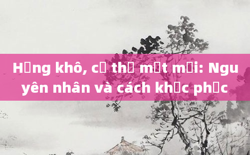 Họng khô, cơ thể mệt mỏi: Nguyên nhân và cách khắc phục