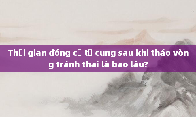Thời gian đóng cổ tử cung sau khi tháo vòng tránh thai là bao lâu?