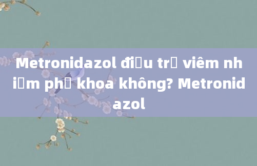 Metronidazol điều trị viêm nhiễm phụ khoa không? Metronidazol