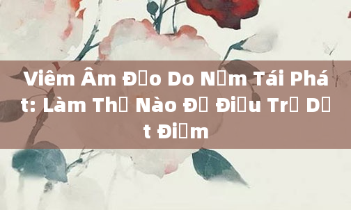 Viêm Âm Đạo Do Nấm Tái Phát: Làm Thế Nào Để Điều Trị Dứt Điểm