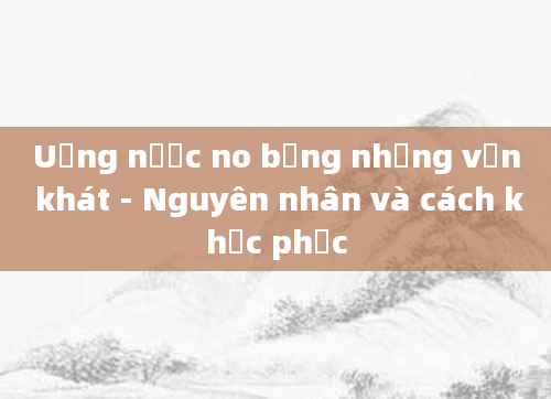 Uống nước no bụng nhưng vẫn khát - Nguyên nhân và cách khắc phục