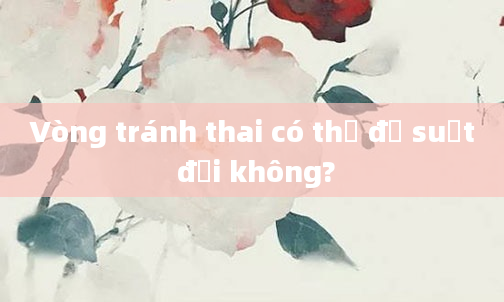 Vòng tránh thai có thể để suốt đời không?