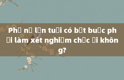 Phụ nữ lớn tuổi có bắt buộc phải làm xét nghiệm chọc ối không?