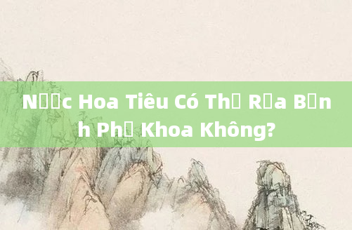 Nước Hoa Tiêu Có Thể Rửa Bệnh Phụ Khoa Không?