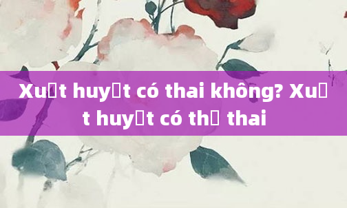 Xuất huyết có thai không? Xuất huyết có thể thai