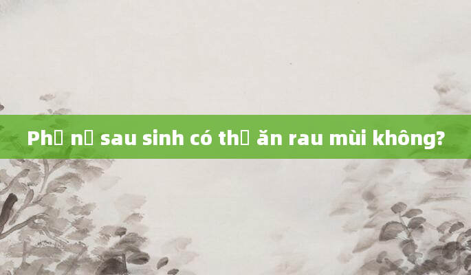 Phụ nữ sau sinh có thể ăn rau mùi không?