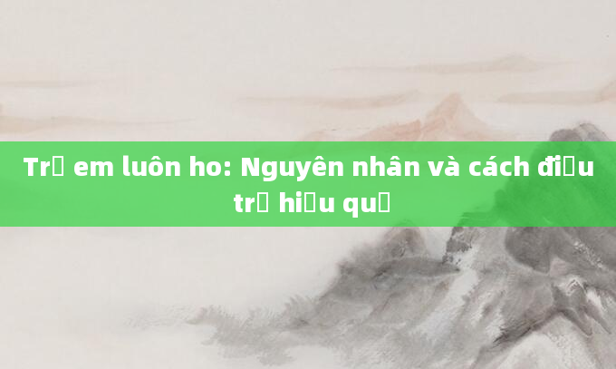 Trẻ em luôn ho: Nguyên nhân và cách điều trị hiệu quả