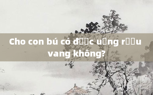 Cho con bú có được uống rượu vang không?
