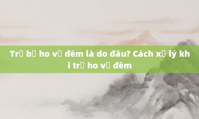 Trẻ bị ho về đêm là do đâu? Cách xử lý khi trẻ ho về đêm