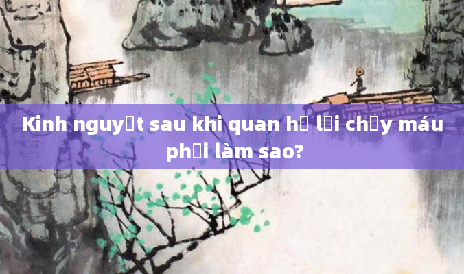 Kinh nguyệt sau khi quan hệ lại chảy máu phải làm sao?