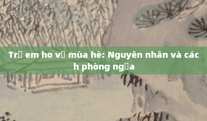 Trẻ em ho về mùa hè: Nguyên nhân và cách phòng ngừa