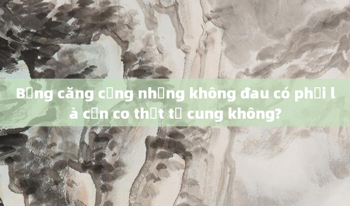 Bụng căng cứng nhưng không đau có phải là cơn co thắt tử cung không?