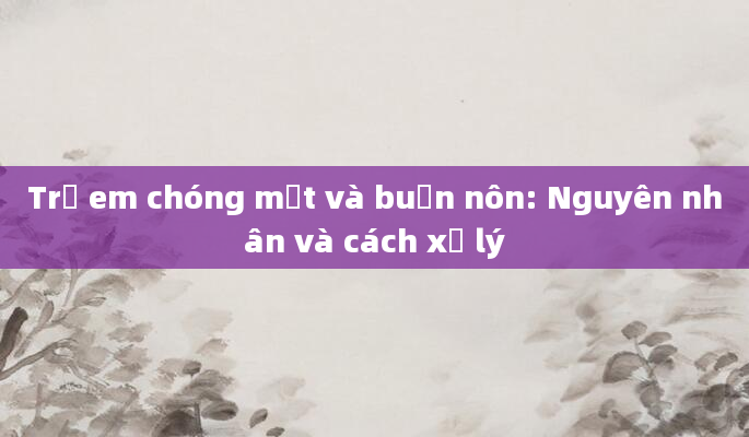 Trẻ em chóng mặt và buồn nôn: Nguyên nhân và cách xử lý