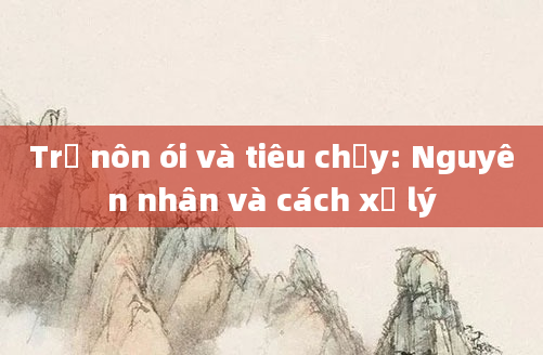 Trẻ nôn ói và tiêu chảy: Nguyên nhân và cách xử lý