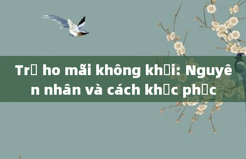 Trẻ ho mãi không khỏi: Nguyên nhân và cách khắc phục