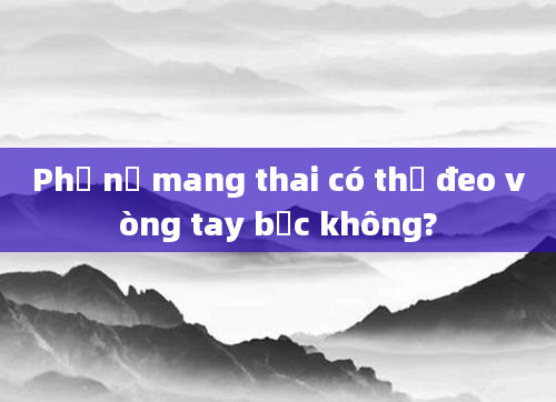Phụ nữ mang thai có thể đeo vòng tay bạc không?