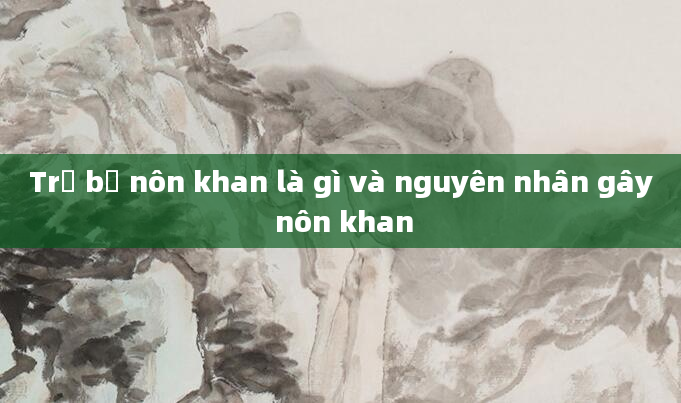 Trẻ bị nôn khan là gì và nguyên nhân gây nôn khan