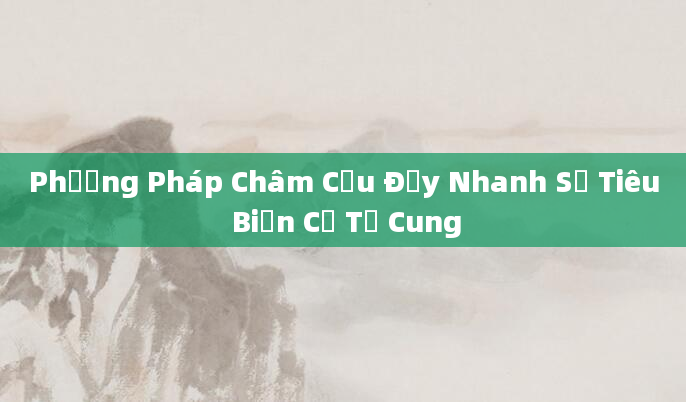 Phương Pháp Châm Cứu Đẩy Nhanh Sự Tiêu Biến Cổ Tử Cung