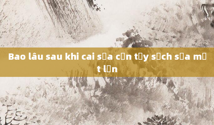 Bao lâu sau khi cai sữa cần tẩy sạch sữa một lần
