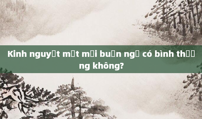 Kinh nguyệt mệt mỏi buồn ngủ có bình thường không?