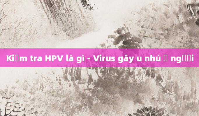 Kiểm tra HPV là gì - Virus gây u nhú ở người