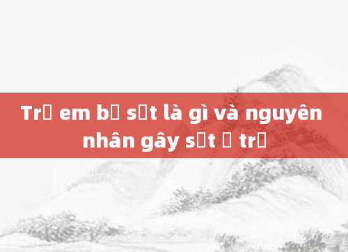 Trẻ em bị sốt là gì và nguyên nhân gây sốt ở trẻ