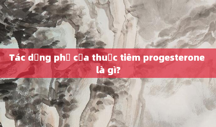 Tác dụng phụ của thuốc tiêm progesterone là gì?