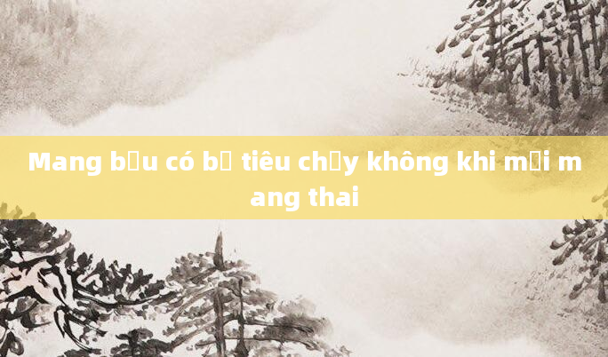 Mang bầu có bị tiêu chảy không khi mới mang thai