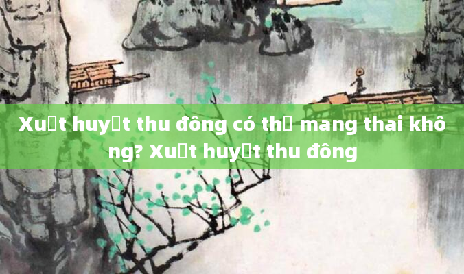 Xuất huyết thu đông có thể mang thai không? Xuất huyết thu đông