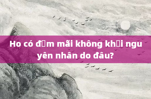 Ho có đờm mãi không khỏi nguyên nhân do đâu?