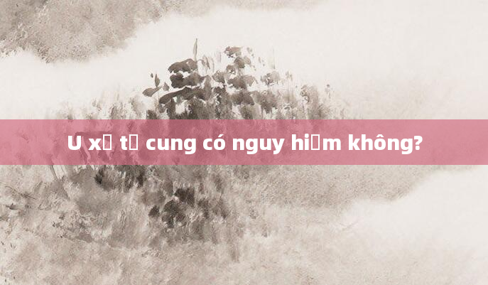 U xơ tử cung có nguy hiểm không?