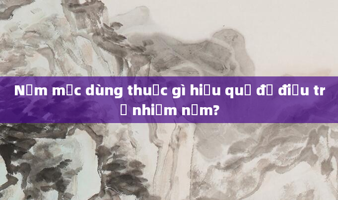 Nấm mốc dùng thuốc gì hiệu quả để điều trị nhiễm nấm?