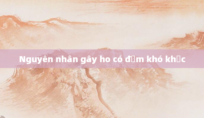 Nguyên nhân gây ho có đờm khó khạc