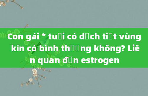 Con gái * tuổi có dịch tiết vùng kín có bình thường không? Liên quan đến estrogen